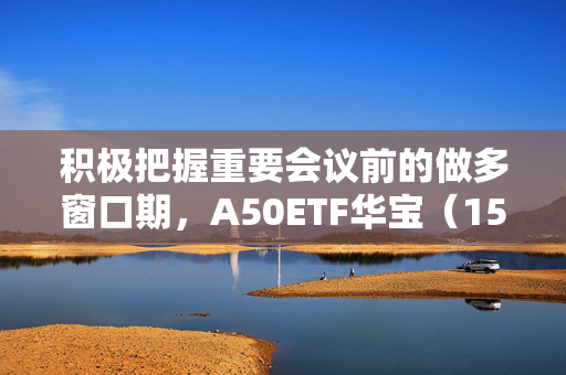 积极把握重要会议前的做多窗口期，A50ETF华宝（159596）昨日“吸金”2836万