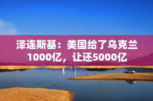 泽连斯基：美国给了乌克兰1000亿，让还5000亿