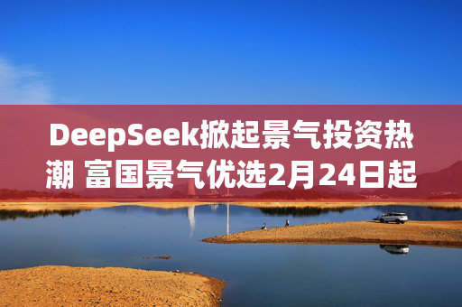 DeepSeek掀起景气投资热潮 富国景气优选2月24日起正式发行