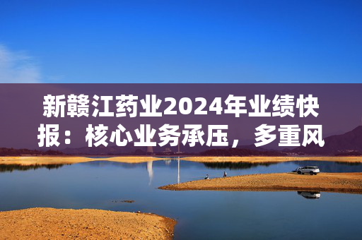 新赣江药业2024年业绩快报：核心业务承压，多重风险需警惕