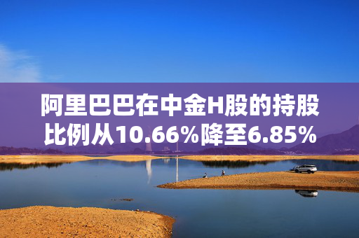 阿里巴巴在中金H股的持股比例从10.66%降至6.85%