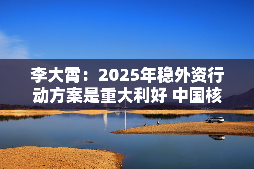 李大霄：2025年稳外资行动方案是重大利好 中国核心资产将会被全球资金争抢