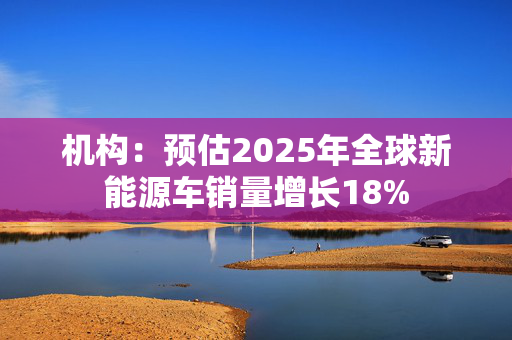 机构：预估2025年全球新能源车销量增长18%