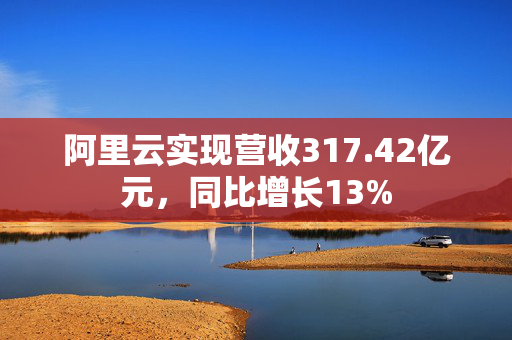 阿里云实现营收317.42亿元，同比增长13%