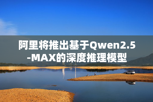 阿里将推出基于Qwen2.5-MAX的深度推理模型