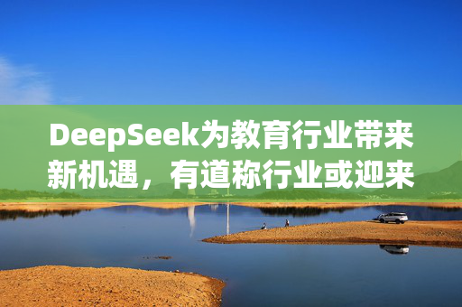 DeepSeek为教育行业带来新机遇，有道称行业或迎来应用井喷