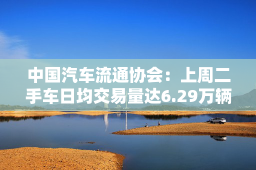 中国汽车流通协会：上周二手车日均交易量达6.29万辆，环比增长9.41%