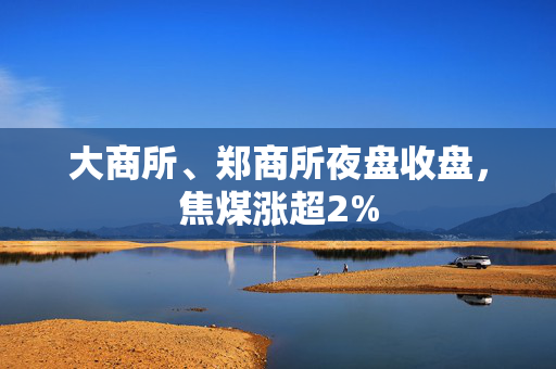 大商所、郑商所夜盘收盘，焦煤涨超2%