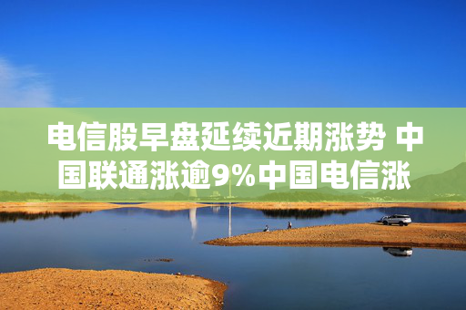 电信股早盘延续近期涨势 中国联通涨逾9%中国电信涨逾5%