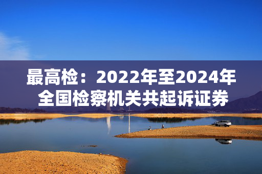 最高检：2022年至2024年 全国检察机关共起诉证券犯罪366件1001人