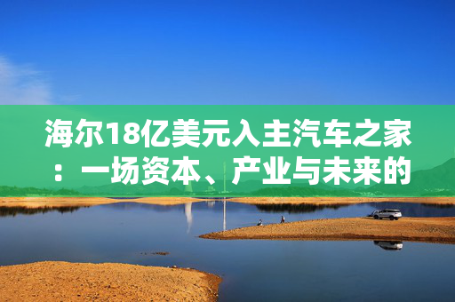 海尔18亿美元入主汽车之家：一场资本、产业与未来的三重博弈 重构汽车生态链的机遇与挑战