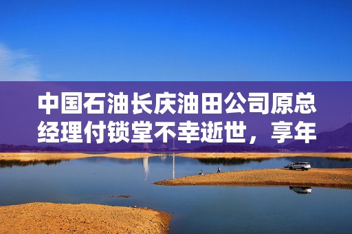 中国石油长庆油田公司原总经理付锁堂不幸逝世，享年62岁