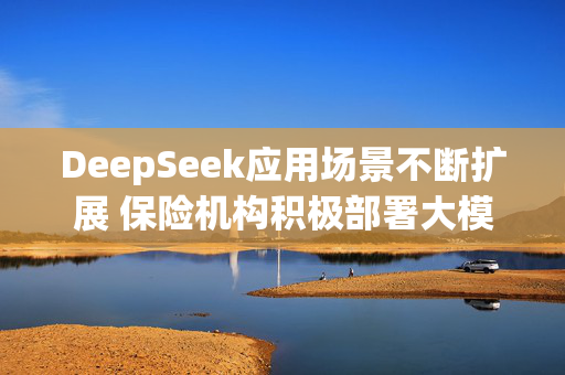 DeepSeek应用场景不断扩展 保险机构积极部署大模型本地化