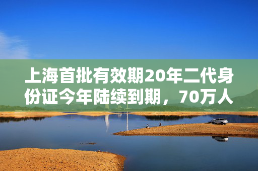 上海首批有效期20年二代身份证今年陆续到期，70万人已换证