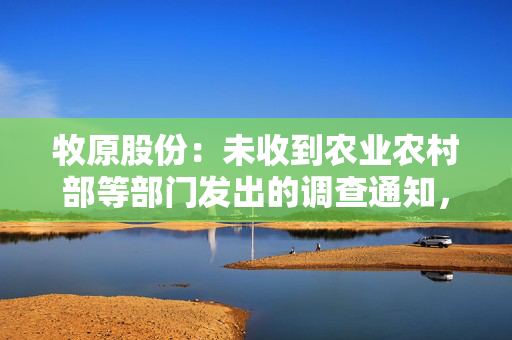 牧原股份：未收到农业农村部等部门发出的调查通知，对不实报道已报案