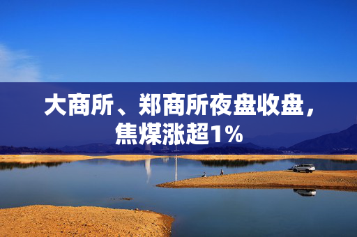 大商所、郑商所夜盘收盘，焦煤涨超1%