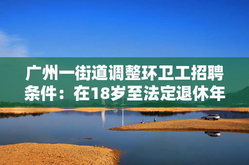 广州一街道调整环卫工招聘条件：在18岁至法定退休年龄之间