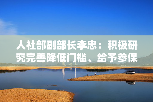 人社部副部长李忠：积极研究完善降低门槛、给予参保补贴等政策措施，将新业态从业人员纳入社保