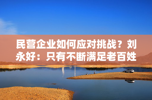 民营企业如何应对挑战？刘永好：只有不断满足老百姓新需求才是新方向