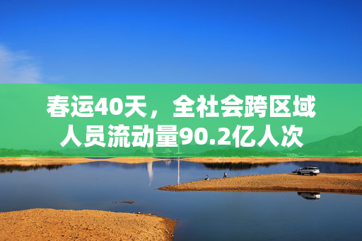 春运40天，全社会跨区域人员流动量90.2亿人次