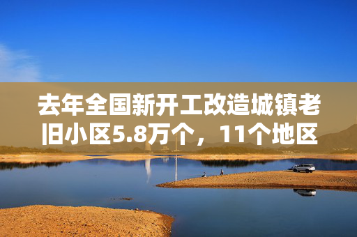 去年全国新开工改造城镇老旧小区5.8万个，11个地区超额完成计划