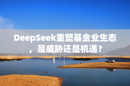 DeepSeek重塑基金业生态，是威胁还是机遇？