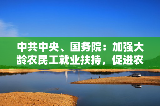 中共中央、国务院：加强大龄农民工就业扶持，促进农民就近就业增收