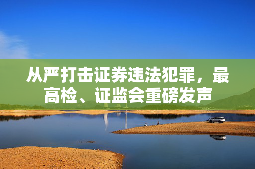 从严打击证券违法犯罪，最高检、证监会重磅发声