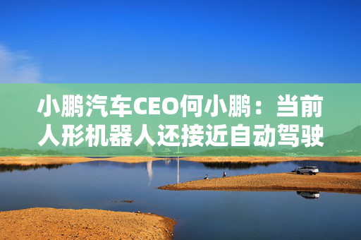 小鹏汽车CEO何小鹏：当前人形机器人还接近自动驾驶的L2初阶