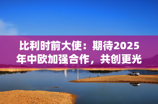 比利时前大使：期待2025年中欧加强合作，共创更光明未来|世界观