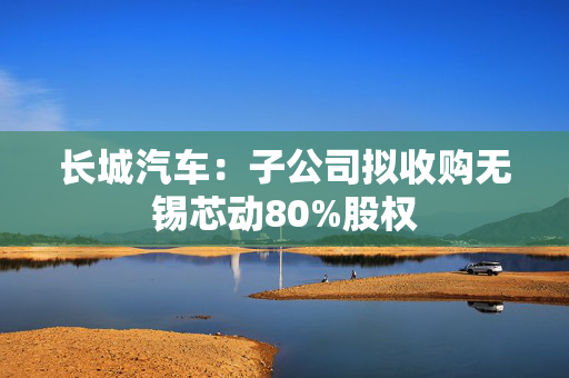 长城汽车：子公司拟收购无锡芯动80%股权