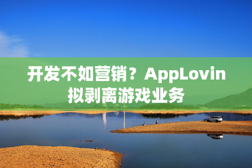 开发不如营销？AppLovin拟剥离游戏业务