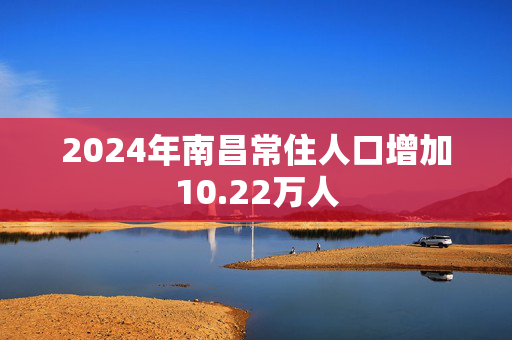 2024年南昌常住人口增加10.22万人