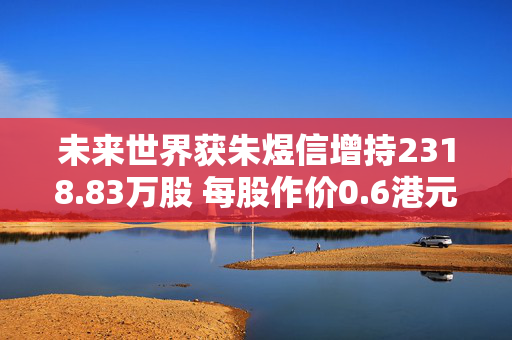 未来世界获朱煜信增持2318.83万股 每股作价0.6港元