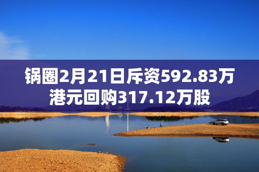 锅圈2月21日斥资592.83万港元回购317.12万股