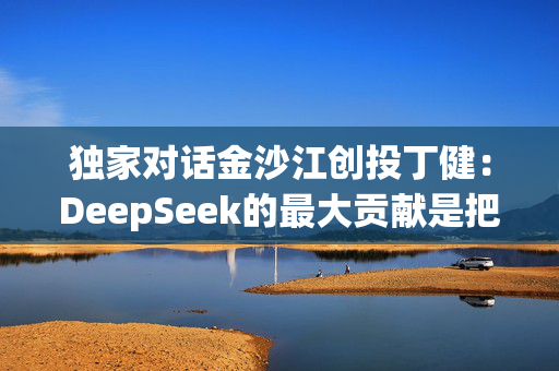 独家对话金沙江创投丁健：DeepSeek的最大贡献是把价格打了下来