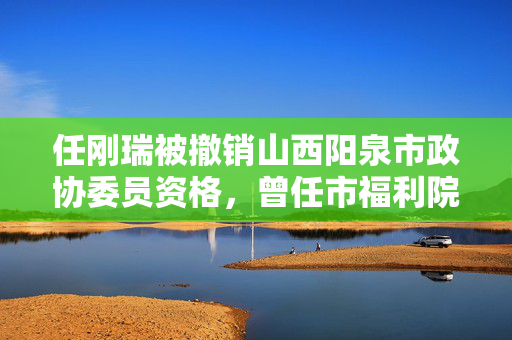 任刚瑞被撤销山西阳泉市政协委员资格，曾任市福利院院长13年