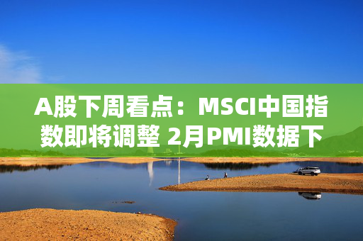 A股下周看点：MSCI中国指数即将调整 2月PMI数据下周公布