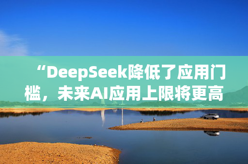 “DeepSeek降低了应用门槛，未来AI应用上限将更高”