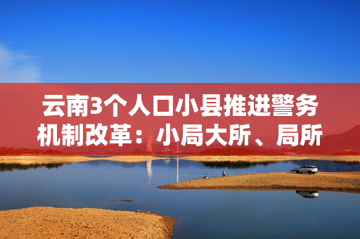 云南3个人口小县推进警务机制改革：小局大所、局所一体化