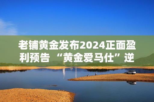 老铺黄金发布2024正面盈利预告 “黄金爱马仕”逆势增长的逻辑与隐忧