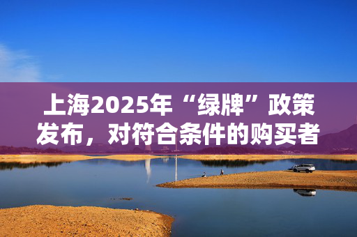 上海2025年“绿牌”政策发布，对符合条件的购买者免费发放专用牌照额度