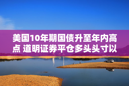 美国10年期国债升至年内高点 道明证券平仓多头头寸以获利了结