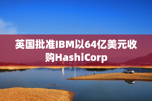 英国批准IBM以64亿美元收购HashiCorp