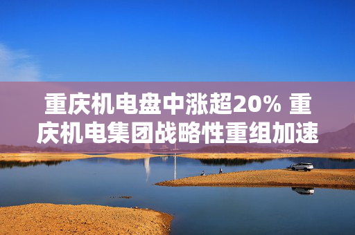 重庆机电盘中涨超20% 重庆机电集团战略性重组加速推进