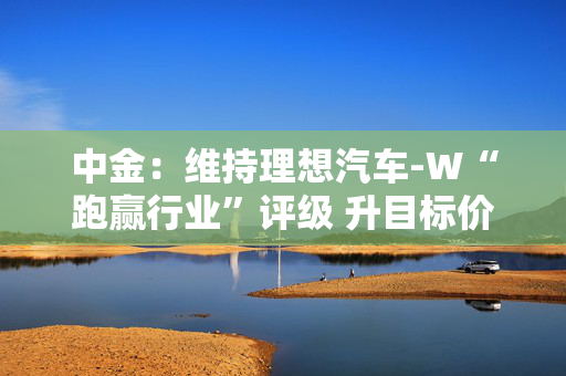 中金：维持理想汽车-W“跑赢行业”评级 升目标价至155港元