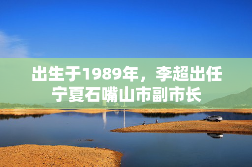 出生于1989年，李超出任宁夏石嘴山市副市长