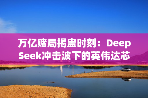 万亿赌局揭盅时刻：DeepSeek冲击波下的英伟达芯片帝国保卫战