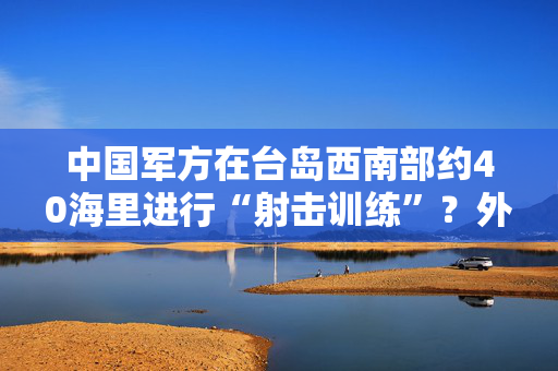 中国军方在台岛西南部约40海里进行“射击训练”？外交部：这不是外交问题