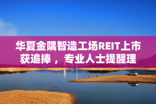 华夏金隅智造工场REIT上市获追捧 ，专业人士提醒理性看待市场热情与投资风险